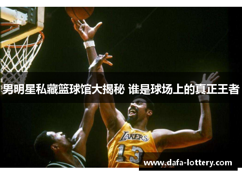 男明星私藏篮球馆大揭秘 谁是球场上的真正王者