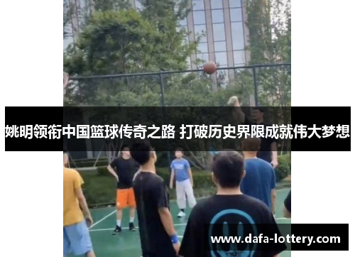姚明领衔中国篮球传奇之路 打破历史界限成就伟大梦想