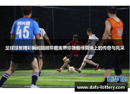 足球球星精彩瞬间回顾珍藏库带你领略绿茵场上的传奇与风采