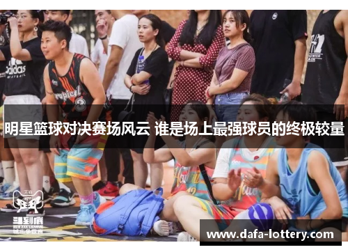 明星篮球对决赛场风云 谁是场上最强球员的终极较量