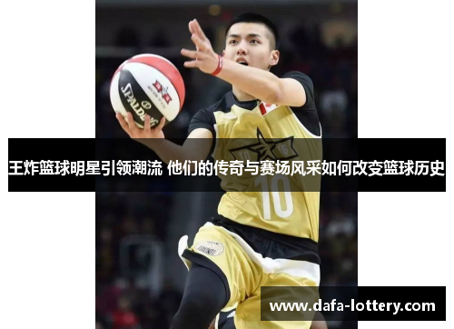 王炸篮球明星引领潮流 他们的传奇与赛场风采如何改变篮球历史