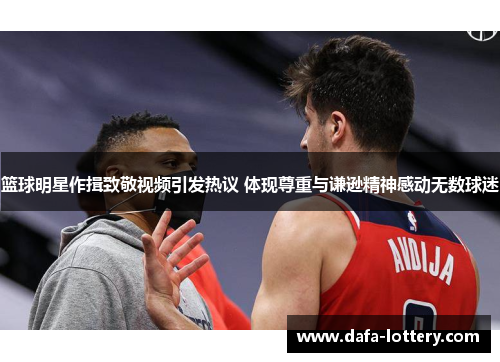 篮球明星作揖致敬视频引发热议 体现尊重与谦逊精神感动无数球迷