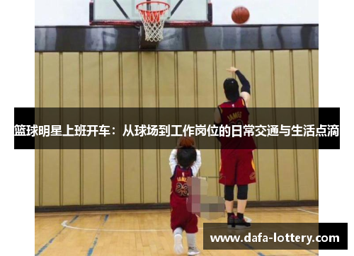 篮球明星上班开车：从球场到工作岗位的日常交通与生活点滴