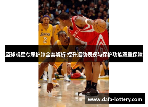 篮球明星专属护膝全套解析 提升运动表现与保护功能双重保障