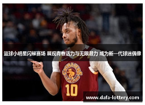 篮球小明星闪耀赛场 展现青春活力与无限潜力 成为新一代球迷偶像