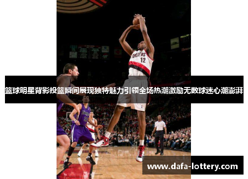 篮球明星背影投篮瞬间展现独特魅力引领全场热潮激励无数球迷心潮澎湃